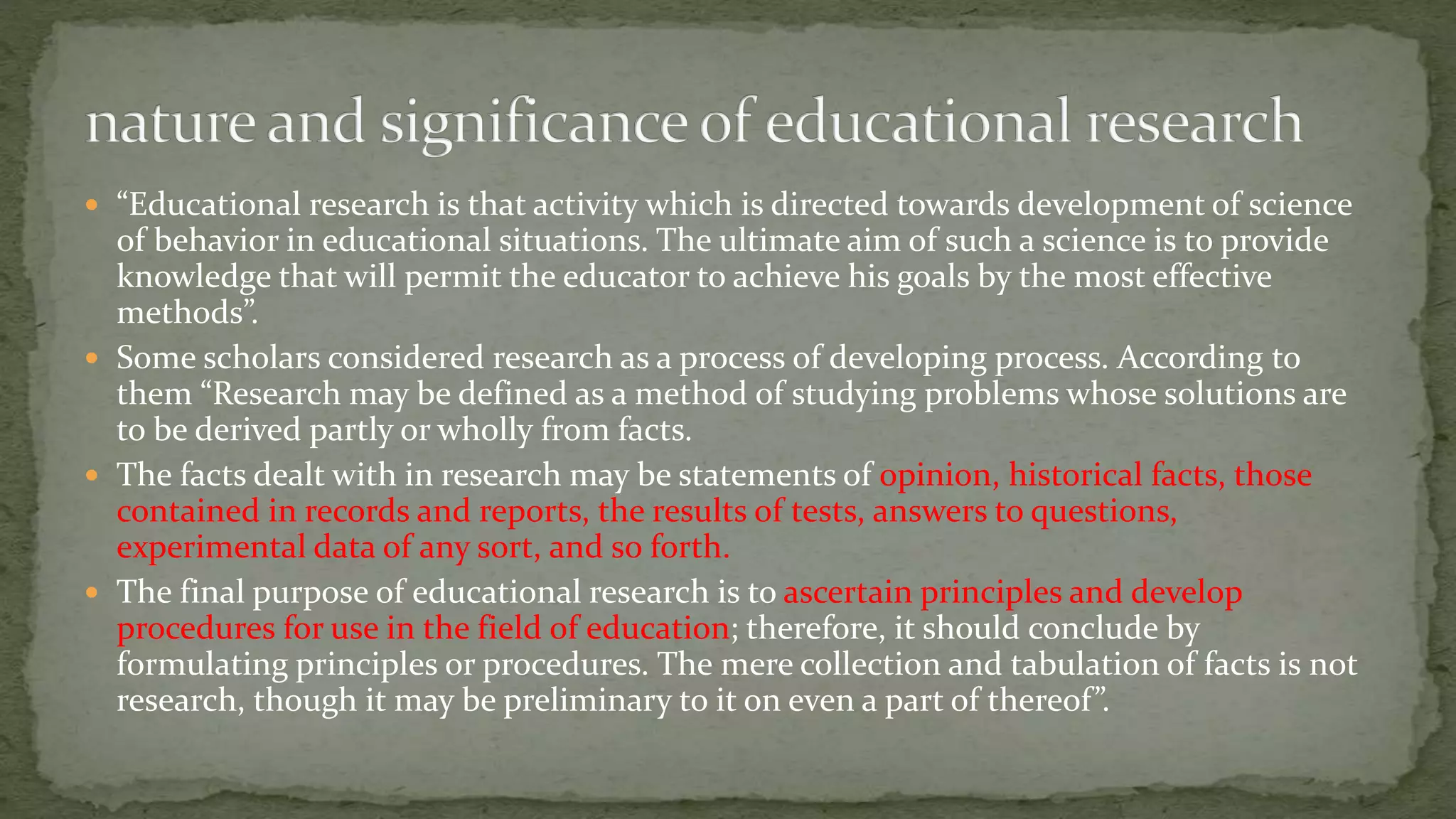  “Educational research is that activity which is directed towards development of science
of behavior in educational situations. The ultimate aim of such a science is to provide
knowledge that will permit the educator to achieve his goals by the most effective
methods”.
 Some scholars considered research as a process of developing process. According to
them “Research may be defined as a method of studying problems whose solutions are
to be derived partly or wholly from facts.
 The facts dealt with in research may be statements of opinion, historical facts, those
contained in records and reports, the results of tests, answers to questions,
experimental data of any sort, and so forth.
 The final purpose of educational research is to ascertain principles and develop
procedures for use in the field of education; therefore, it should conclude by
formulating principles or procedures. The mere collection and tabulation of facts is not
research, though it may be preliminary to it on even a part of thereof”.
 