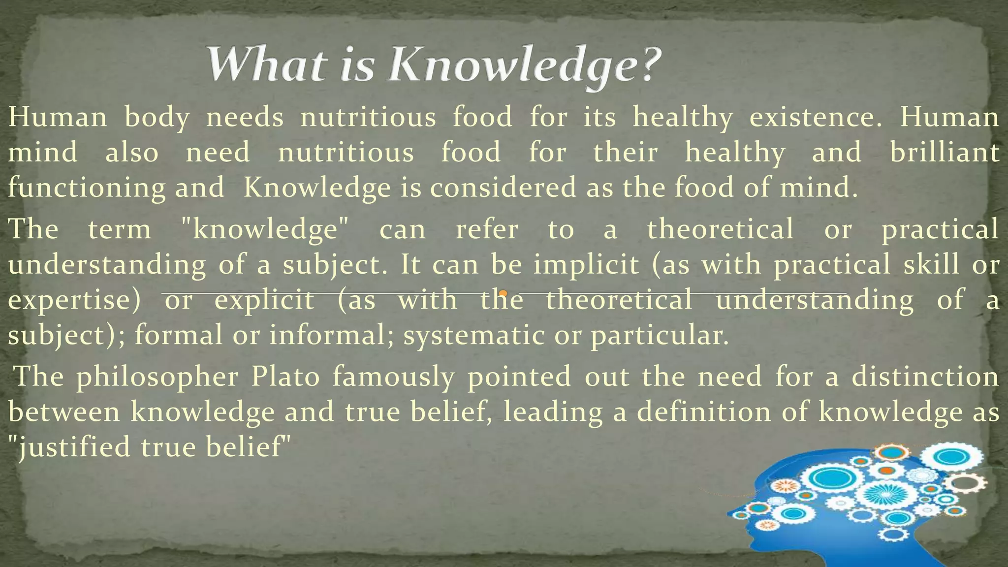 Human body needs nutritious food for its healthy existence. Human
mind also need nutritious food for their healthy and brilliant
functioning and Knowledge is considered as the food of mind.
The term "knowledge" can refer to a theoretical or practical
understanding of a subject. It can be implicit (as with practical skill or
expertise) or explicit (as with the theoretical understanding of a
subject); formal or informal; systematic or particular.
The philosopher Plato famously pointed out the need for a distinction
between knowledge and true belief, leading a definition of knowledge as
"justified true belief"
 