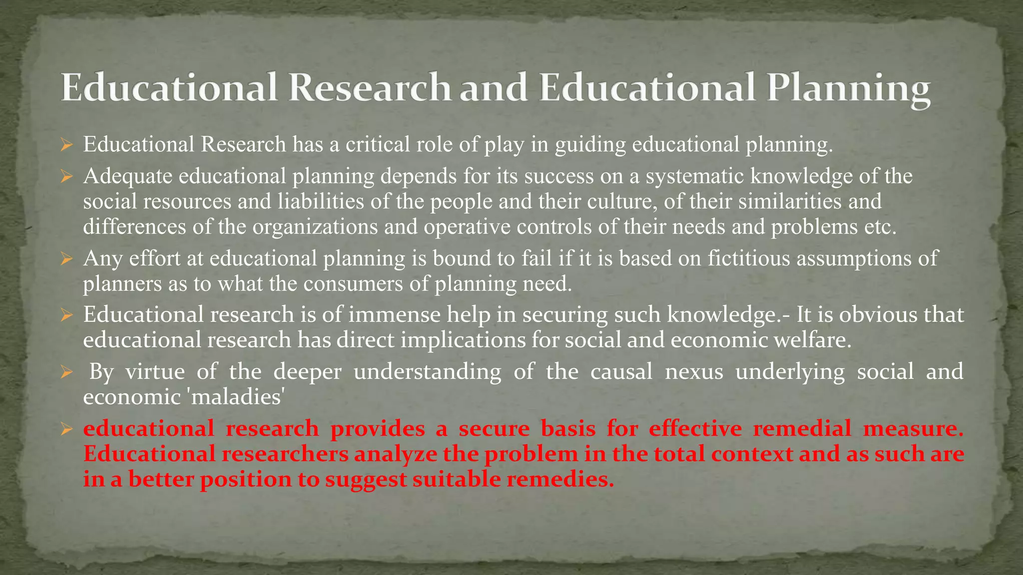  Educational Research has a critical role of play in guiding educational planning.
 Adequate educational planning depends for its success on a systematic knowledge of the
social resources and liabilities of the people and their culture, of their similarities and
differences of the organizations and operative controls of their needs and problems etc.
 Any effort at educational planning is bound to fail if it is based on fictitious assumptions of
planners as to what the consumers of planning need.
 Educational research is of immense help in securing such knowledge.- It is obvious that
educational research has direct implications for social and economic welfare.
 By virtue of the deeper understanding of the causal nexus underlying social and
economic 'maladies'
 educational research provides a secure basis for effective remedial measure.
Educational researchers analyze the problem in the total context and as such are
in a better position to suggest suitable remedies.
 