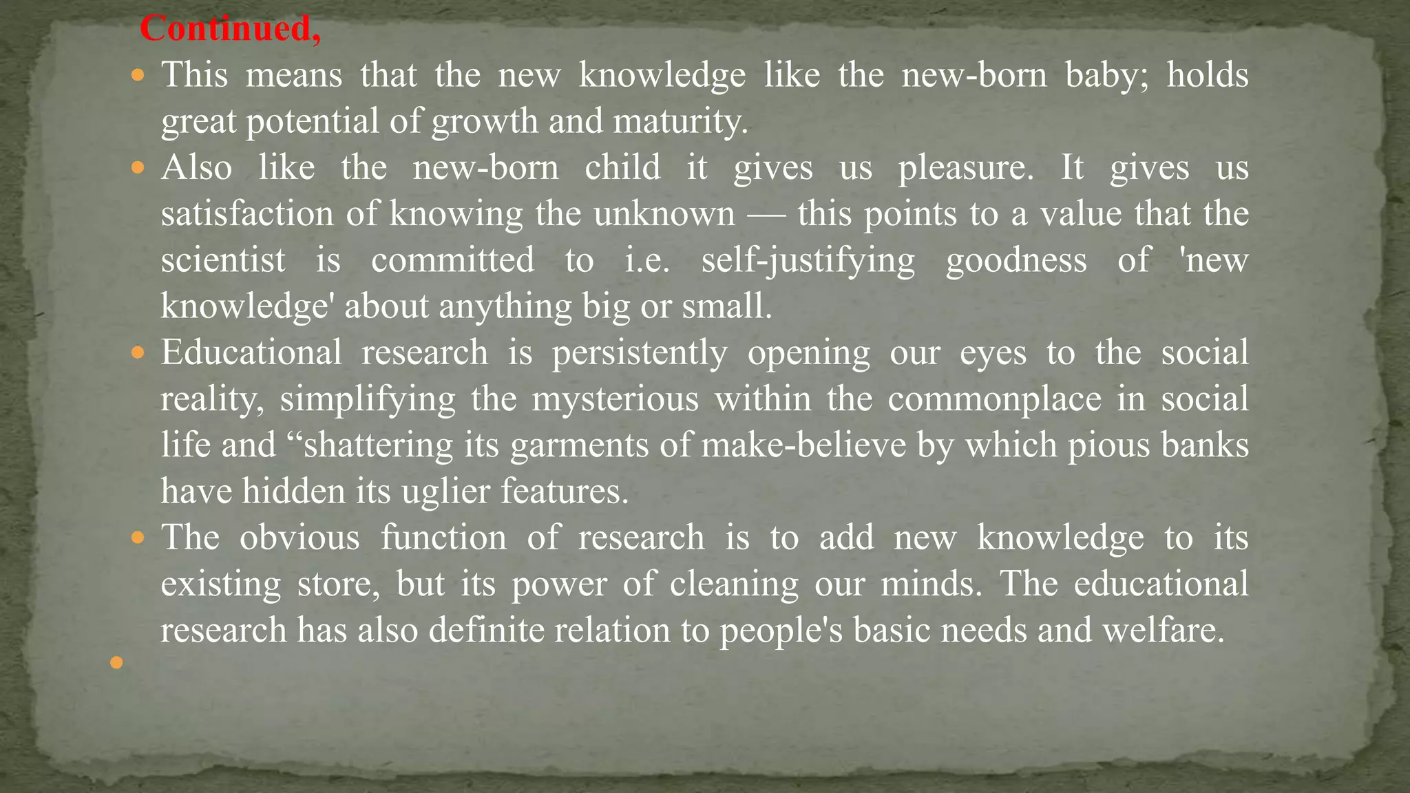 Continued,
 This means that the new knowledge like the new-born baby; holds
great potential of growth and maturity.
 Also like the new-born child it gives us pleasure. It gives us
satisfaction of knowing the unknown — this points to a value that the
scientist is committed to i.e. self-justifying goodness of 'new
knowledge' about anything big or small.
 Educational research is persistently opening our eyes to the social
reality, simplifying the mysterious within the commonplace in social
life and “shattering its garments of make-believe by which pious banks
have hidden its uglier features.
 The obvious function of research is to add new knowledge to its
existing store, but its power of cleaning our minds. The educational
research has also definite relation to people's basic needs and welfare.

 