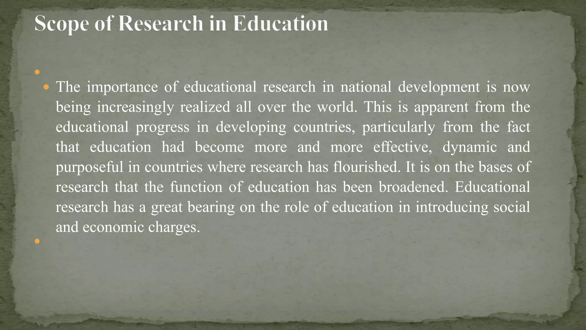 
 The importance of educational research in national development is now
being increasingly realized all over the world. This is apparent from the
educational progress in developing countries, particularly from the fact
that education had become more and more effective, dynamic and
purposeful in countries where research has flourished. It is on the bases of
research that the function of education has been broadened. Educational
research has a great bearing on the role of education in introducing social
and economic charges.

 