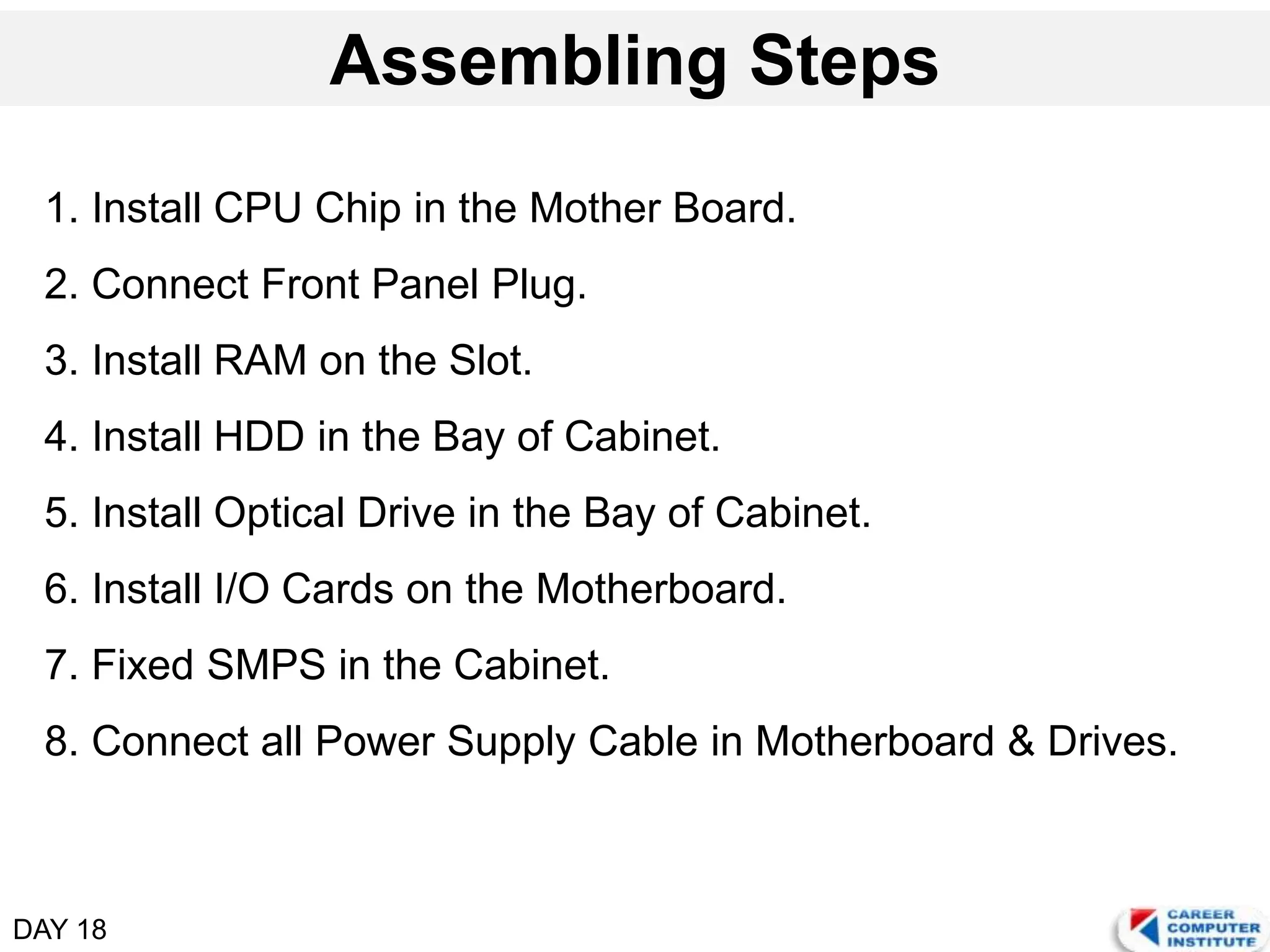 DAY 18
Assembling Steps
1. Install CPU Chip in the Mother Board.
2. Connect Front Panel Plug.
3. Install RAM on the Slot.
4. Install HDD in the Bay of Cabinet.
5. Install Optical Drive in the Bay of Cabinet.
6. Install I/O Cards on the Motherboard.
7. Fixed SMPS in the Cabinet.
8. Connect all Power Supply Cable in Motherboard & Drives.
 