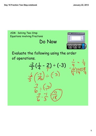 Day 18 Fraction Two Step.notebook                January 22, 2013




      AIM: Solving Two-Step
      Equations involving Fractions

                                    Do Now

       Evaluate the following using the order
       of operations.
                         -2      1
                          3
                               ( 4 - 2) ÷ (-3)




                                                                    1
 