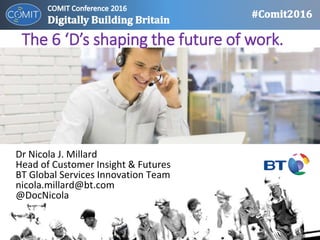 The 6 ‘D’s shaping the future of work.
Dr Nicola J. Millard
Head of Customer Insight & Futures
BT Global Services Innovation Team
nicola.millard@bt.com
@DocNicola
 