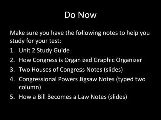 Do Now
Make sure you have the following notes to help you
study for your test:
1. Unit 2 Study Guide
2. How Congress is Organized Graphic Organizer
3. Two Houses of Congress Notes (slides)
4. Congressional Powers Jigsaw Notes (typed two
   column)
5. How a Bill Becomes a Law Notes (slides)
 