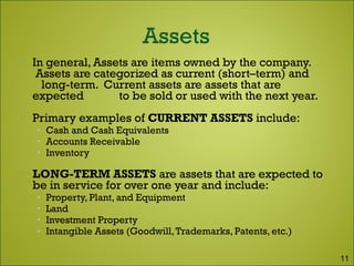  In general, Assets are items owned by the company.
Assets are categorized as current (short–term) and
long-term. Current assets are assets that are
expected to be sold or used with the next year.
 Primary examples of CURRENT ASSETS include:
• Cash and Cash Equivalents
• Accounts Receivable
• Inventory
 LONG-TERM ASSETS are assets that are expected to
be in service for over one year and include:
• Property, Plant, and Equipment
• Land
• Investment Property
• Intangible Assets (Goodwill,Trademarks, Patents, etc.)
11
 