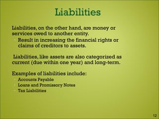  Liabilities, on the other hand, are money or
services owed to another entity.
• Result in increasing the financial rights or
claims of creditors to assets.
 Liabilities, like assets are also categorized as
current (due within one year) and long-term.
 Examples of liabilities include:
• Accounts Payable
• Loans and Promissory Notes
• Tax Liabilities
12
 