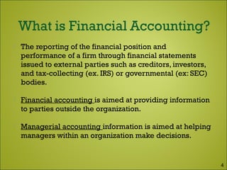  The reporting of the financial position and
performance of a firm through financial statements
issued to external parties such as creditors, investors,
and tax-collecting (ex. IRS) or governmental (ex: SEC)
bodies.
 Financial accounting is aimed at providing information
to parties outside the organization.
 Managerial accounting information is aimed at helping
managers within an organization make decisions.
4
 