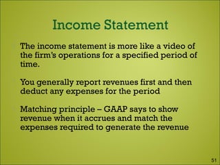  The income statement is more like a video of
the firm’s operations for a specified period of
time.
 You generally report revenues first and then
deduct any expenses for the period
 Matching principle – GAAP says to show
revenue when it accrues and match the
expenses required to generate the revenue
51
 