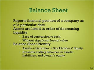  Reports financial position of a company as
of a particular date
 Assets are listed in order of decreasing
liquidity
• Ease of conversion to cash
• Without significant loss of value
 Balance Sheet Identity
• Assets = Liabilities + Stockholders’ Equity
• Presents ending balances in assets,
liabilities, and owner’s equity
55
 