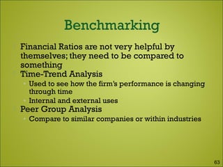  Financial Ratios are not very helpful by
themselves; they need to be compared to
something
 Time-Trend Analysis
• Used to see how the firm’s performance is changing
through time
• Internal and external uses
 Peer Group Analysis
• Compare to similar companies or within industries
63
 