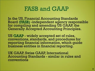  In the US, Financial Accounting Standards
Board (FASB)(FASB) -independent agency responsible
for compiling and amending US GAAP, the
Generally Accepted Accounting Principles.
 US GAAPGAAP - widely accepted set of rules,
conventions, standards, and procedures for
reporting financial information, which guide
business entities in financial reporting.
 UK GAAP, Swiss GAAP, International
Accounting Standards - similar in rules and
conventions
8
 