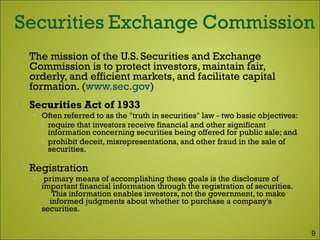  The mission of the U.S. Securities and Exchange
Commission is to protect investors, maintain fair,
orderly, and efficient markets, and facilitate capital
formation. (www.sec.gov)
 Securities Act of 1933
• Often referred to as the "truth in securities" law - two basic objectives:
 require that investors receive financial and other significant
information concerning securities being offered for public sale; and
 prohibit deceit, misrepresentations, and other fraud in the sale of
securities.
 Registration
• primary means of accomplishing these goals is the disclosure of
important financial information through the registration of securities.
This information enables investors, not the government, to make
informed judgments about whether to purchase a company's
securities.
9
 