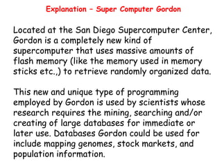 Explanation – Super Computer Gordon

Located at the San Diego Supercomputer Center,
Gordon is a completely new kind of
supercomputer that uses massive amounts of
flash memory (like the memory used in memory
sticks etc.,) to retrieve randomly organized data.
This new and unique type of programming
employed by Gordon is used by scientists whose
research requires the mining, searching and/or
creating of large databases for immediate or
later use. Databases Gordon could be used for
include mapping genomes, stock markets, and
population information.

 