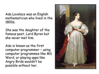 Ada Lovelace was an English
mathematician who lived in the
1800s.

She was the daughter of the
famous poet, Lord Byron but
she never met him.
Ada is known as the first
computer programmer – using
computer programmes like MS
Word, or playing apps like
Angry Birds wouldn’t be
possible without her.

 