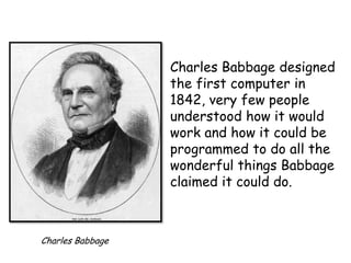 Charles Babbage designed
the first computer in
1842, very few people
understood how it would
work and how it could be
programmed to do all the
wonderful things Babbage
claimed it could do.

Charles Babbage

 