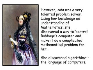 However, Ada was a very
talented problem solver.
Using her knowledge ad
understanding of
Mathematics, she
discovered a way to ‘control’
Babbage’s computer and
make it do a complicated
mathematical problem for
her.

She discovered algorithims –
the language of computers.

 