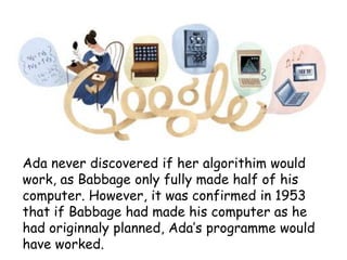 Ada never discovered if her algorithim would
work, as Babbage only fully made half of his
computer. However, it was confirmed in 1953
that if Babbage had made his computer as he
had originnaly planned, Ada’s programme would
have worked.

 