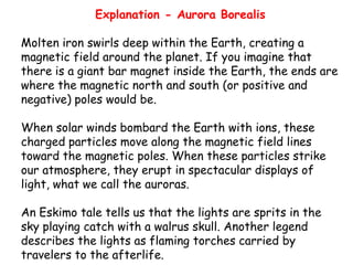 Explanation - Aurora Borealis
Molten iron swirls deep within the Earth, creating a
magnetic field around the planet. If you imagine that
there is a giant bar magnet inside the Earth, the ends are
where the magnetic north and south (or positive and
negative) poles would be.
When solar winds bombard the Earth with ions, these
charged particles move along the magnetic field lines
toward the magnetic poles. When these particles strike
our atmosphere, they erupt in spectacular displays of
light, what we call the auroras.
An Eskimo tale tells us that the lights are sprits in the
sky playing catch with a walrus skull. Another legend
describes the lights as flaming torches carried by
travelers to the afterlife.

 