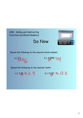 AIM: Adding and Subtracting
Fractions and Mixed Numbers


                       Do Now

Round the following to the nearest whole number.

    a.) 5.6                       b.) 4.2596



 Round the following to the nearest tenth.

     a.) 2.38                      b.) 0.247




                                                   1
 