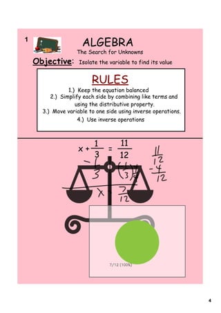 1  
                     ALGEBRA
                   The Search for Unknowns
  Objective:        Isolate the variable to find its value


                         RULES
                1.) Keep the equation balanced
         2.) Simplify each side by combining like terms and
                   using the distributive property.
      3.) Move variable to one side using inverse operations.
                    4.) Use inverse operations



                          1         11
                    x+          =
                          3         12




                                                                4
 