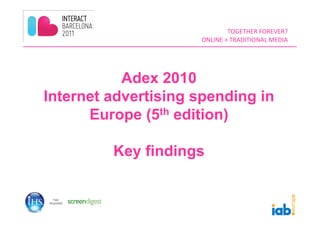 TOGETHER	
  FOREVER?	
  	
  
                     ONLINE	
  +	
  TRADITIONAL	
  MEDIA	
  




           Adex 2010
Internet advertising spending in
      Europe (5th edition)

         Key findings
 