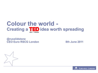 Colour the world -
Creating a             idea worth spreading

@russlidstone
CEO Euro RSCG London              8th June 2011
 