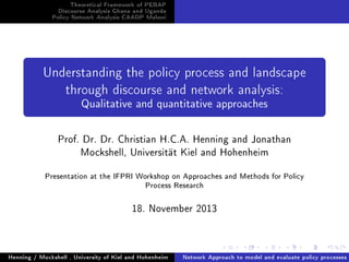 Theoretical Framework of PEBAP
Discourse Analysis Ghana and Uganda
Policy Network Analysis CAADP Malawi

Understanding the policy process and landscape
through discourse and network analysis:

Qualitative and quantitative approaches

Prof. Dr. Dr. Christian H.C.A. Henning and Jonathan
Mockshell, Universität Kiel and Hohenheim
Presentation at the IFPRI Workshop on Approaches and Methods for Policy
Process Research

18. November 2013

Henning / Mockshell , University of Kiel and Hohenheim

Network Approach to model and evaluate policy processes

 