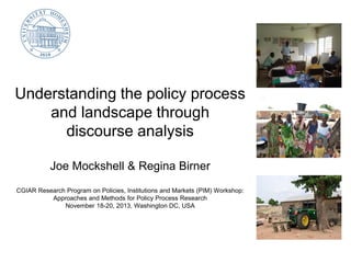Understanding the policy process
and landscape through
discourse analysis
Joe Mockshell & Regina Birner
CGIAR Research Program on Policies, Institutions and Markets (PIM) Workshop:
Approaches and Methods for Policy Process Research
November 18-20, 2013, Washington DC, USA

 