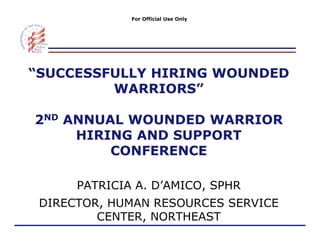 For Official Use Only




“SUCCESSFULLY HIRING WOUNDED
 SUCCESSFULLY
         WARRIORS”

2ND ANNUAL WOUNDED WARRIOR
     HIRING AND SUPPORT
         CONFERENCE

      PATRICIA A. D’AMICO, SPHR
 DIRECTOR,
 DIRECTOR HUMAN RESOURCES SERVICE
         CENTER, NORTHEAST
 