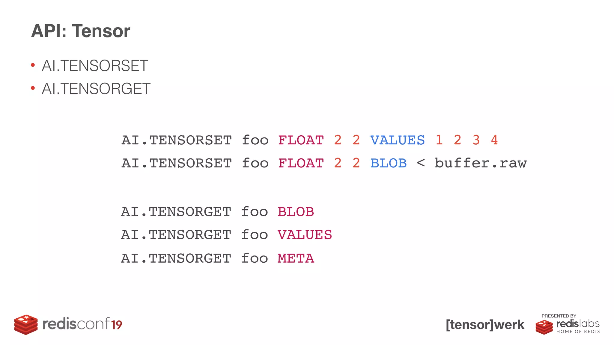 PRESENTED BY
• AI.TENSORSET
• AI.TENSORGET
API: Tensor
AI.TENSORSET foo FLOAT 2 2 VALUES 1 2 3 4
AI.TENSORSET foo FLOAT 2 2 BLOB < buffer.raw
AI.TENSORGET foo BLOB
AI.TENSORGET foo VALUES
AI.TENSORGET foo META
 