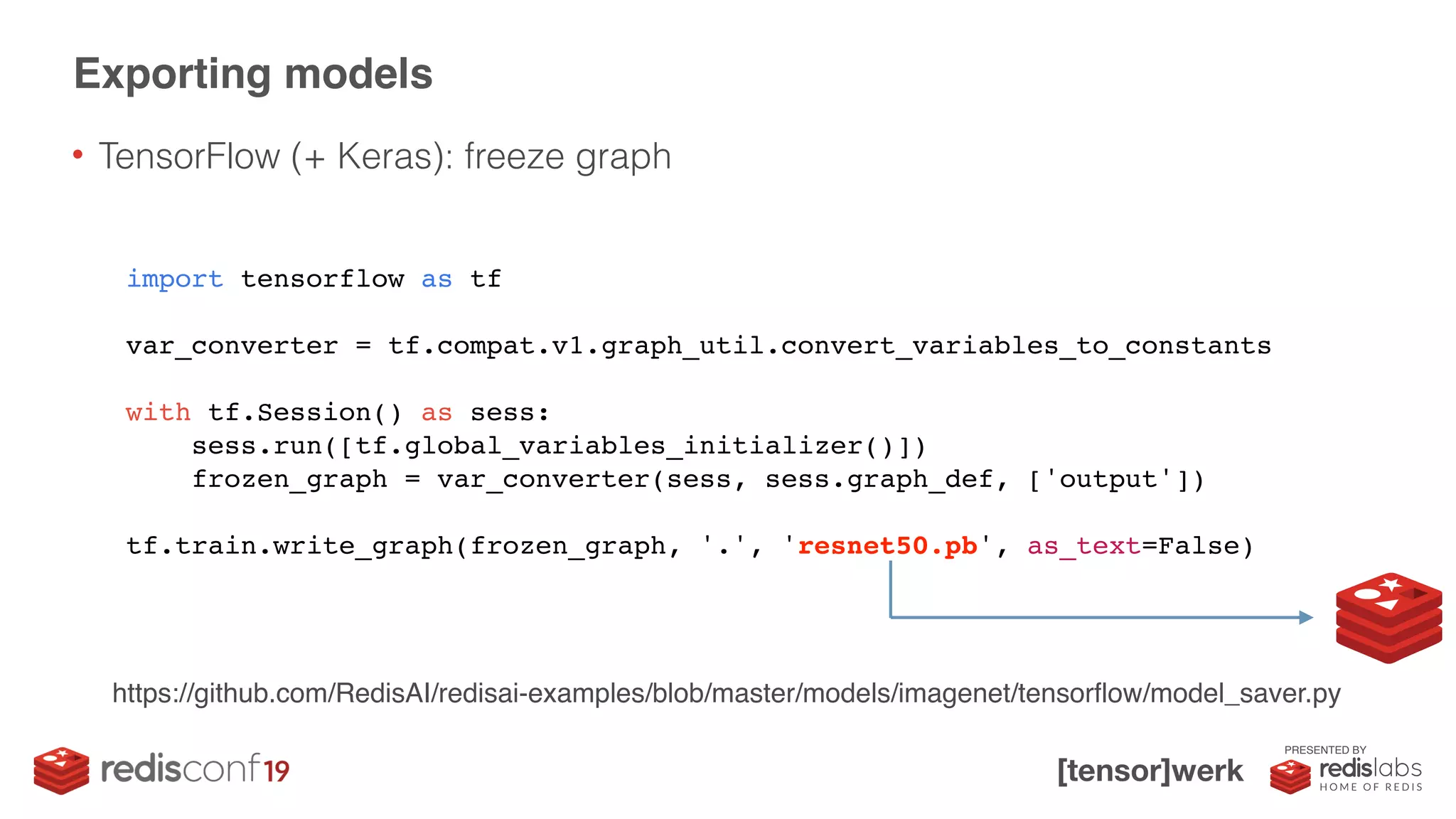 PRESENTED BY
• TensorFlow (+ Keras): freeze graph
Exporting models
import tensorflow as tf
var_converter = tf.compat.v1.graph_util.convert_variables_to_constants
with tf.Session() as sess:
sess.run([tf.global_variables_initializer()])
frozen_graph = var_converter(sess, sess.graph_def, ['output'])
tf.train.write_graph(frozen_graph, '.', 'resnet50.pb', as_text=False)
https://github.com/RedisAI/redisai-examples/blob/master/models/imagenet/tensorflow/model_saver.py
 