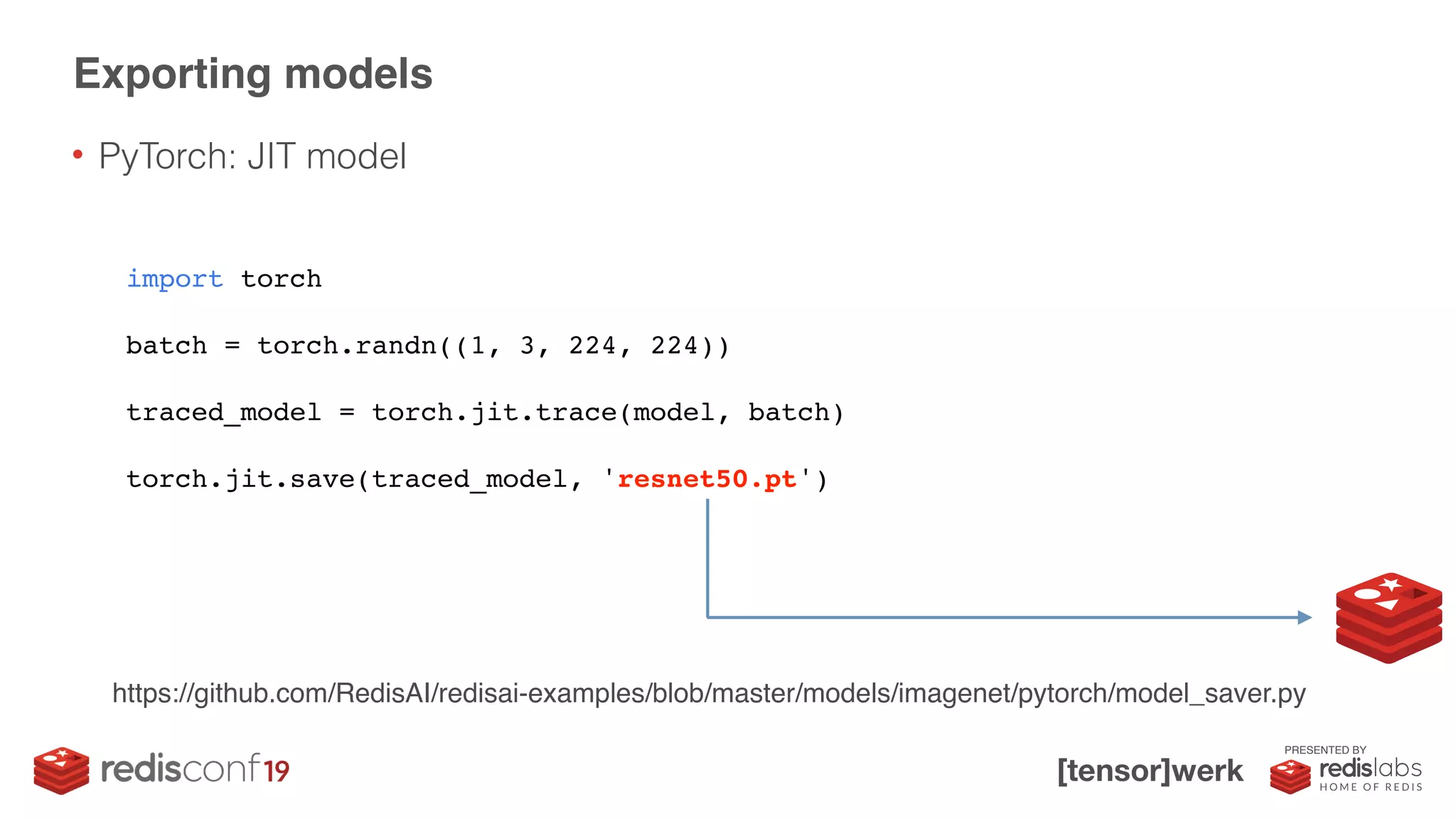 PRESENTED BY
• PyTorch: JIT model
Exporting models
import torch
batch = torch.randn((1, 3, 224, 224))
traced_model = torch.jit.trace(model, batch)
torch.jit.save(traced_model, 'resnet50.pt')
https://github.com/RedisAI/redisai-examples/blob/master/models/imagenet/pytorch/model_saver.py
 