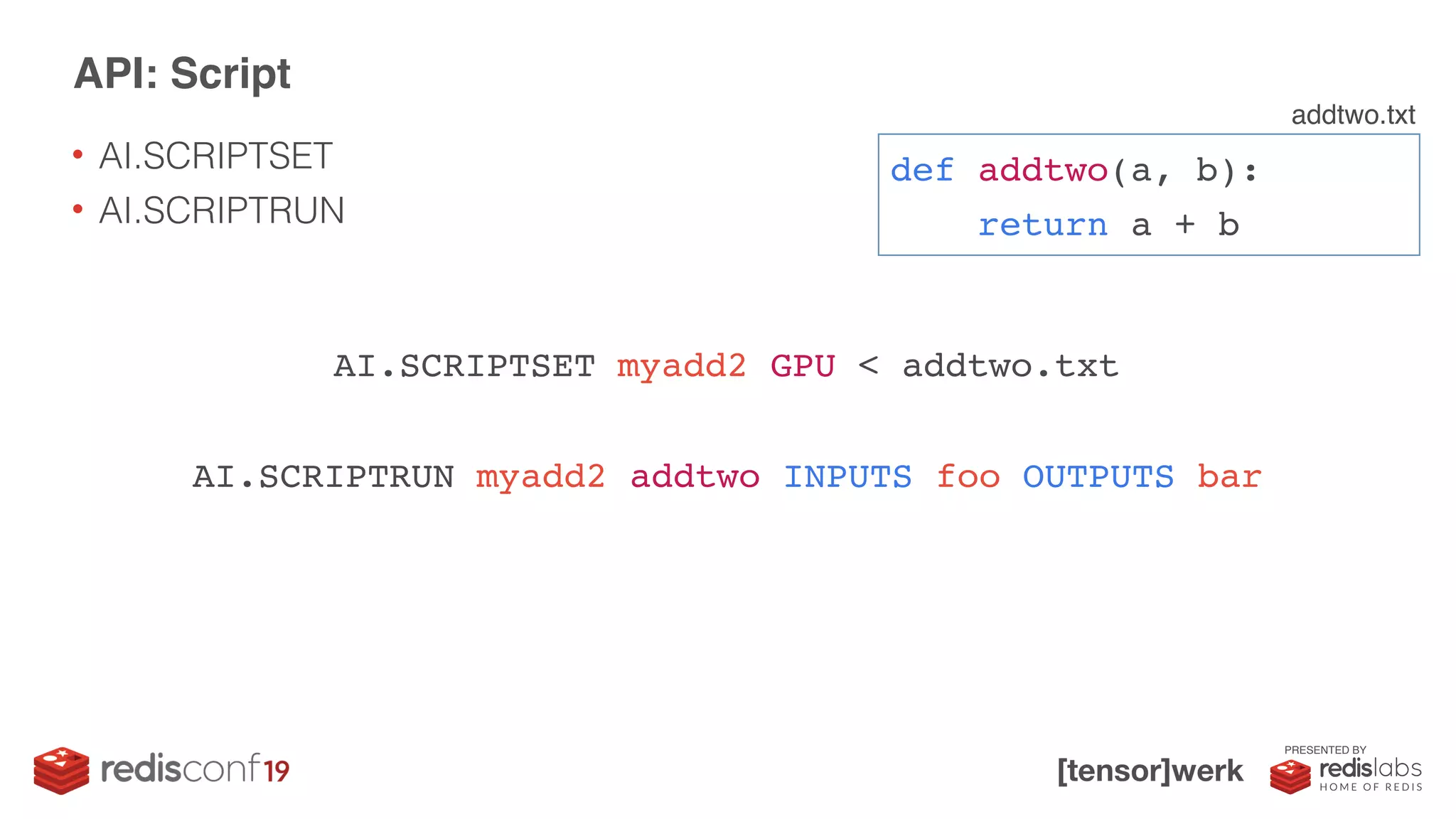 PRESENTED BY
• AI.SCRIPTSET
• AI.SCRIPTRUN
API: Script
AI.SCRIPTSET myadd2 GPU < addtwo.txt
AI.SCRIPTRUN myadd2 addtwo INPUTS foo OUTPUTS bar
def addtwo(a, b):
return a + b
addtwo.txt
 