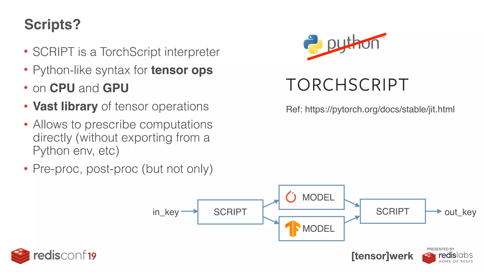 PRESENTED BY
• SCRIPT is a TorchScript interpreter
• Python-like syntax for tensor ops
• on CPU and GPU
• Vast library of tensor operations
• Allows to prescribe computations
directly (without exporting from a
Python env, etc)
• Pre-proc, post-proc (but not only)
Scripts?
Ref: https://pytorch.org/docs/stable/jit.html
SCRIPT
PT MODEL
TF MODEL
SCRIPTin_key out_key
 