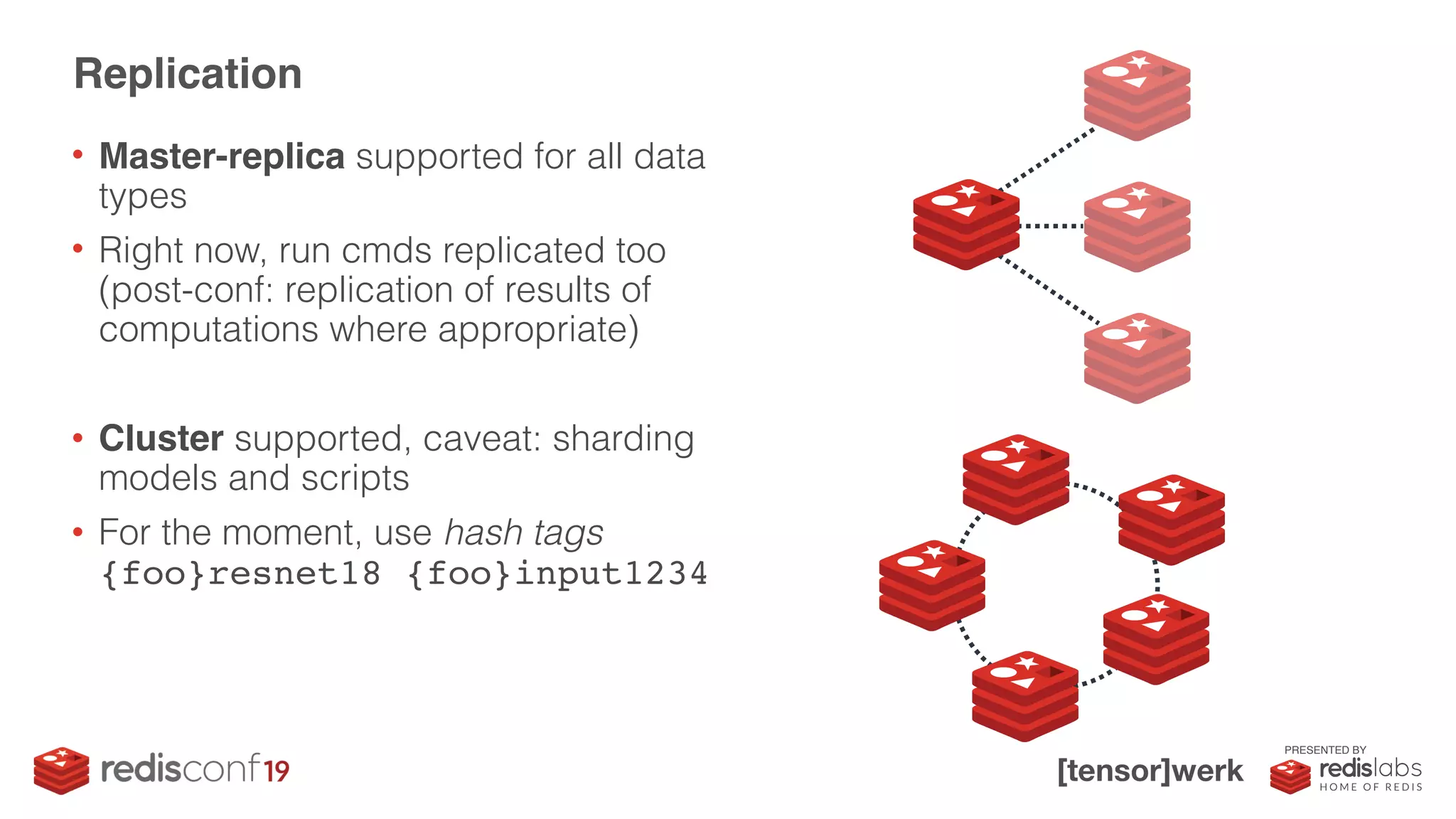 PRESENTED BY
• Master-replica supported for all data
types
• Right now, run cmds replicated too 
(post-conf: replication of results of
computations where appropriate)
• Cluster supported, caveat: sharding
models and scripts
• For the moment, use hash tags 
{foo}resnet18 {foo}input1234
Replication
 