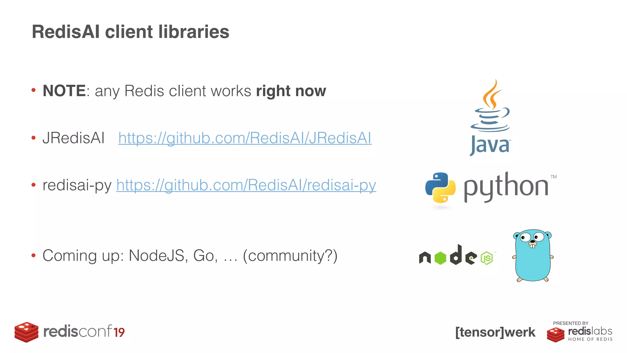 PRESENTED BY
• NOTE: any Redis client works right now
• JRedisAI https://github.com/RedisAI/JRedisAI
• redisai-py https://github.com/RedisAI/redisai-py
• Coming up: NodeJS, Go, … (community?)
RedisAI client libraries
 