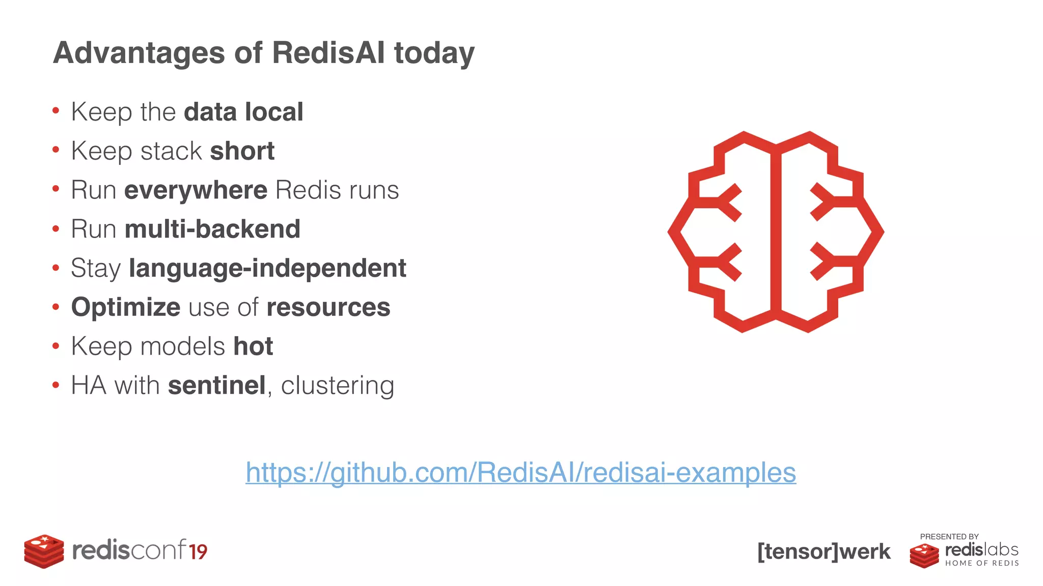 PRESENTED BY
• Keep the data local
• Keep stack short
• Run everywhere Redis runs
• Run multi-backend
• Stay language-independent
• Optimize use of resources
• Keep models hot
• HA with sentinel, clustering
Advantages of RedisAI today
https://github.com/RedisAI/redisai-examples
 