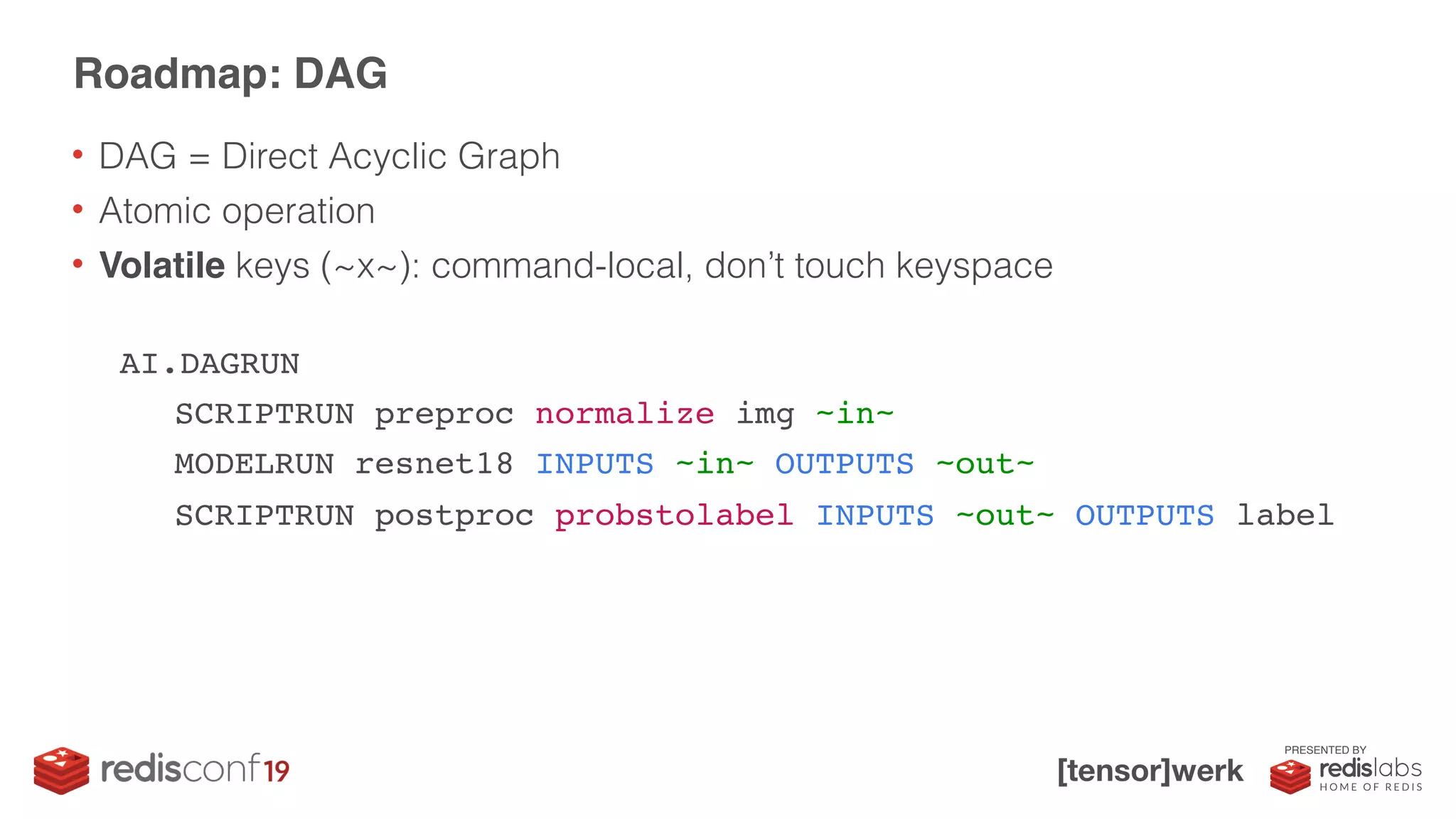 PRESENTED BY
Roadmap: DAG
AI.DAGRUN
SCRIPTRUN preproc normalize img ~in~
MODELRUN resnet18 INPUTS ~in~ OUTPUTS ~out~
SCRIPTRUN postproc probstolabel INPUTS ~out~ OUTPUTS label
• DAG = Direct Acyclic Graph
• Atomic operation
• Volatile keys (~x~): command-local, don’t touch keyspace
 