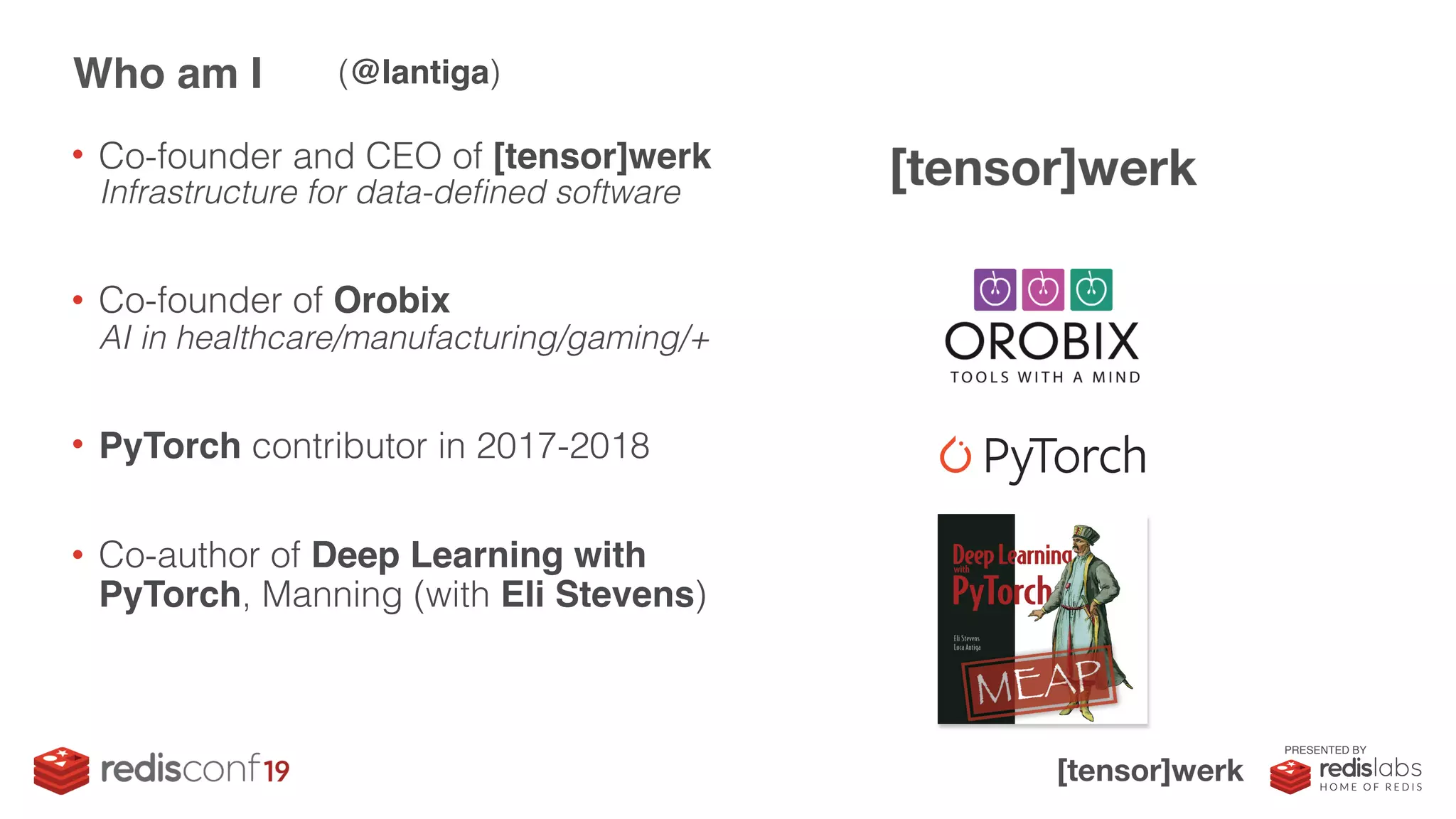 PRESENTED BY
• Co-founder and CEO of [tensor]werk
Infrastructure for data-defined software
• Co-founder of Orobix 
AI in healthcare/manufacturing/gaming/+
• PyTorch contributor in 2017-2018
• Co-author of Deep Learning with
PyTorch, Manning (with Eli Stevens)
Who am I (@lantiga)
 