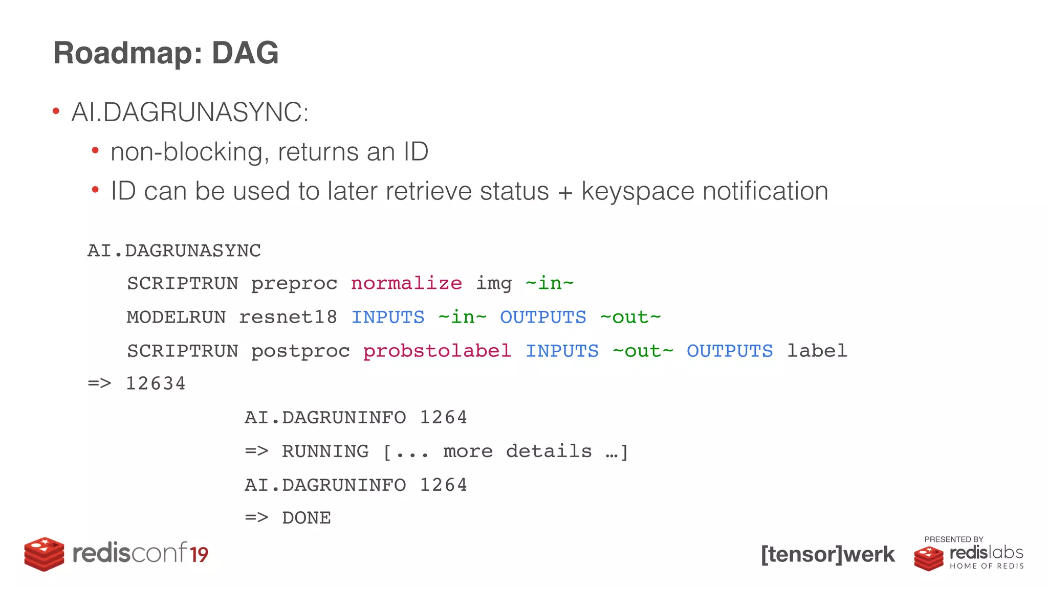 PRESENTED BY
Roadmap: DAG
AI.DAGRUNASYNC
SCRIPTRUN preproc normalize img ~in~
MODELRUN resnet18 INPUTS ~in~ OUTPUTS ~out~
SCRIPTRUN postproc probstolabel INPUTS ~out~ OUTPUTS label
=> 12634
AI.DAGRUNINFO 1264
=> RUNNING [... more details …]
AI.DAGRUNINFO 1264
=> DONE
• AI.DAGRUNASYNC:
• non-blocking, returns an ID
• ID can be used to later retrieve status + keyspace notification
 