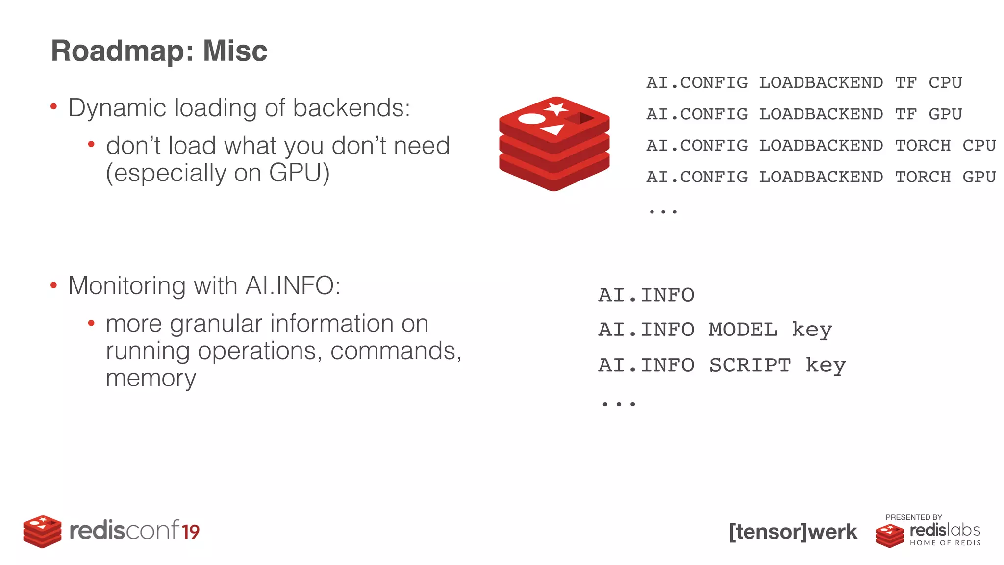 PRESENTED BY
• Dynamic loading of backends:
• don’t load what you don’t need
(especially on GPU)
• Monitoring with AI.INFO:
• more granular information on
running operations, commands,
memory
Roadmap: Misc
AI.CONFIG LOADBACKEND TF CPU
AI.CONFIG LOADBACKEND TF GPU
AI.CONFIG LOADBACKEND TORCH CPU
AI.CONFIG LOADBACKEND TORCH GPU
...
AI.INFO
AI.INFO MODEL key
AI.INFO SCRIPT key
...
 