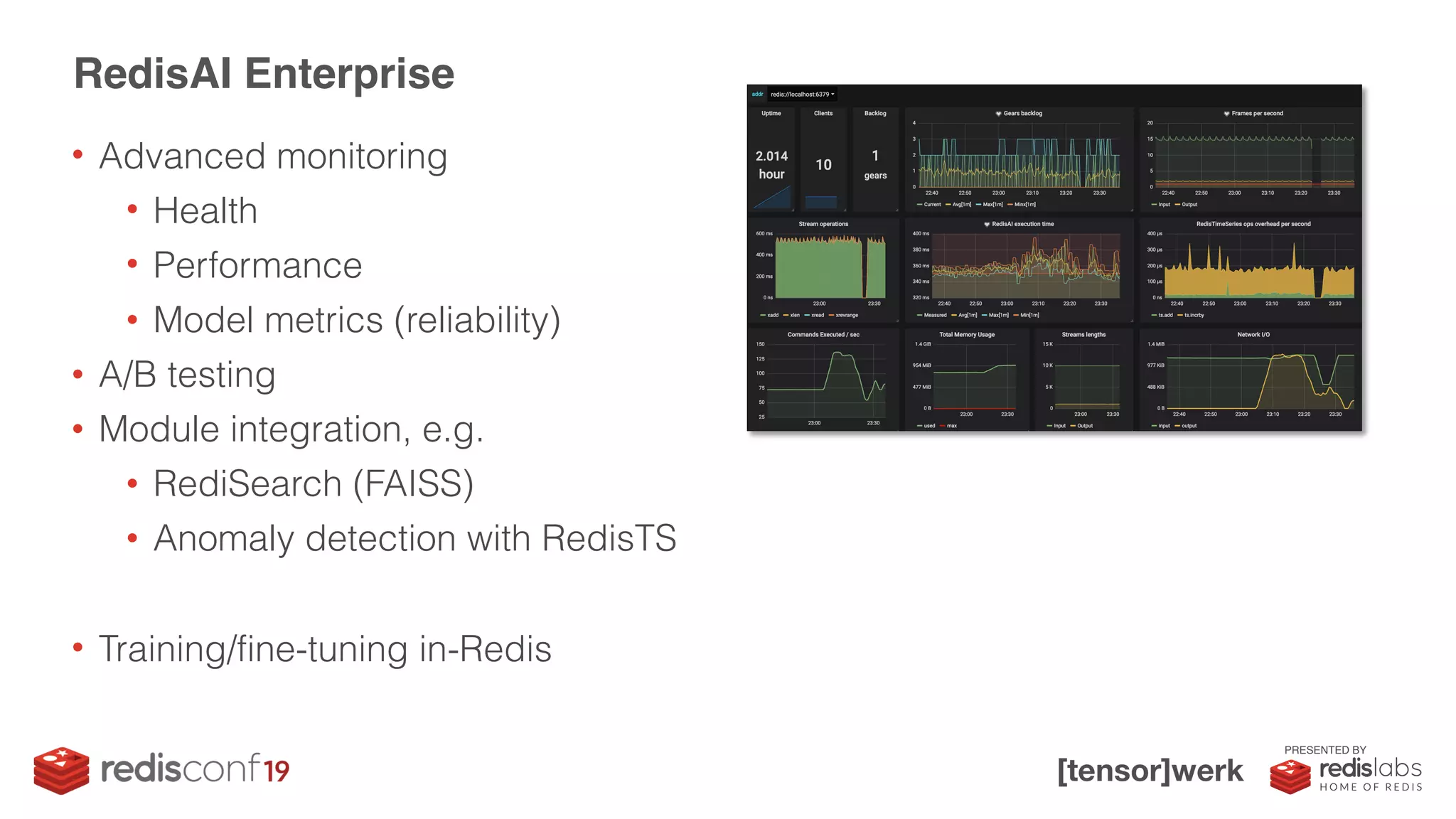 PRESENTED BY
• Advanced monitoring
• Health
• Performance
• Model metrics (reliability)
• A/B testing
• Module integration, e.g.
• RediSearch (FAISS)
• Anomaly detection with RedisTS
• Training/fine-tuning in-Redis
RedisAI Enterprise
 