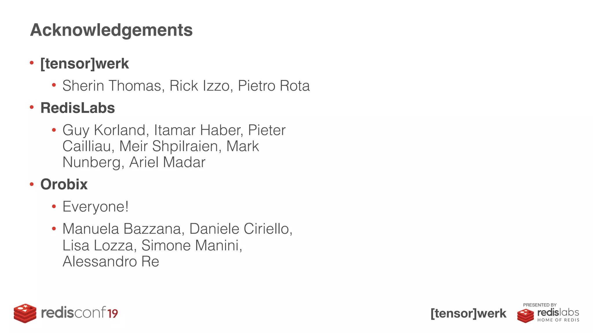 PRESENTED BY
• [tensor]werk
• Sherin Thomas, Rick Izzo, Pietro Rota
• RedisLabs
• Guy Korland, Itamar Haber, Pieter
Cailliau, Meir Shpilraien, Mark
Nunberg, Ariel Madar
• Orobix
• Everyone!
• Manuela Bazzana, Daniele Ciriello,
Lisa Lozza, Simone Manini,
Alessandro Re
Acknowledgements
 