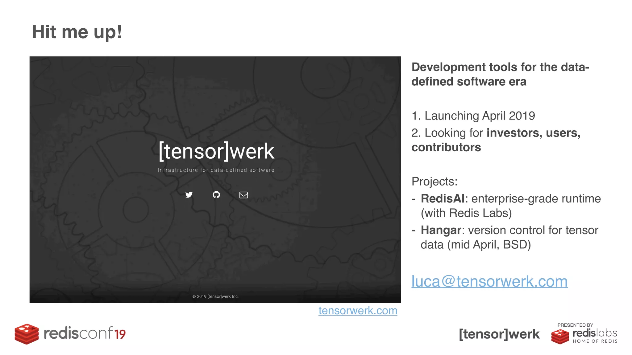 PRESENTED BY
Development tools for the data-
defined software era
1. Launching April 2019
2. Looking for investors, users,
contributors
Projects:
- RedisAI: enterprise-grade runtime
(with Redis Labs)
- Hangar: version control for tensor
data (mid April, BSD)
Hit me up!
luca@tensorwerk.com
tensorwerk.com
 