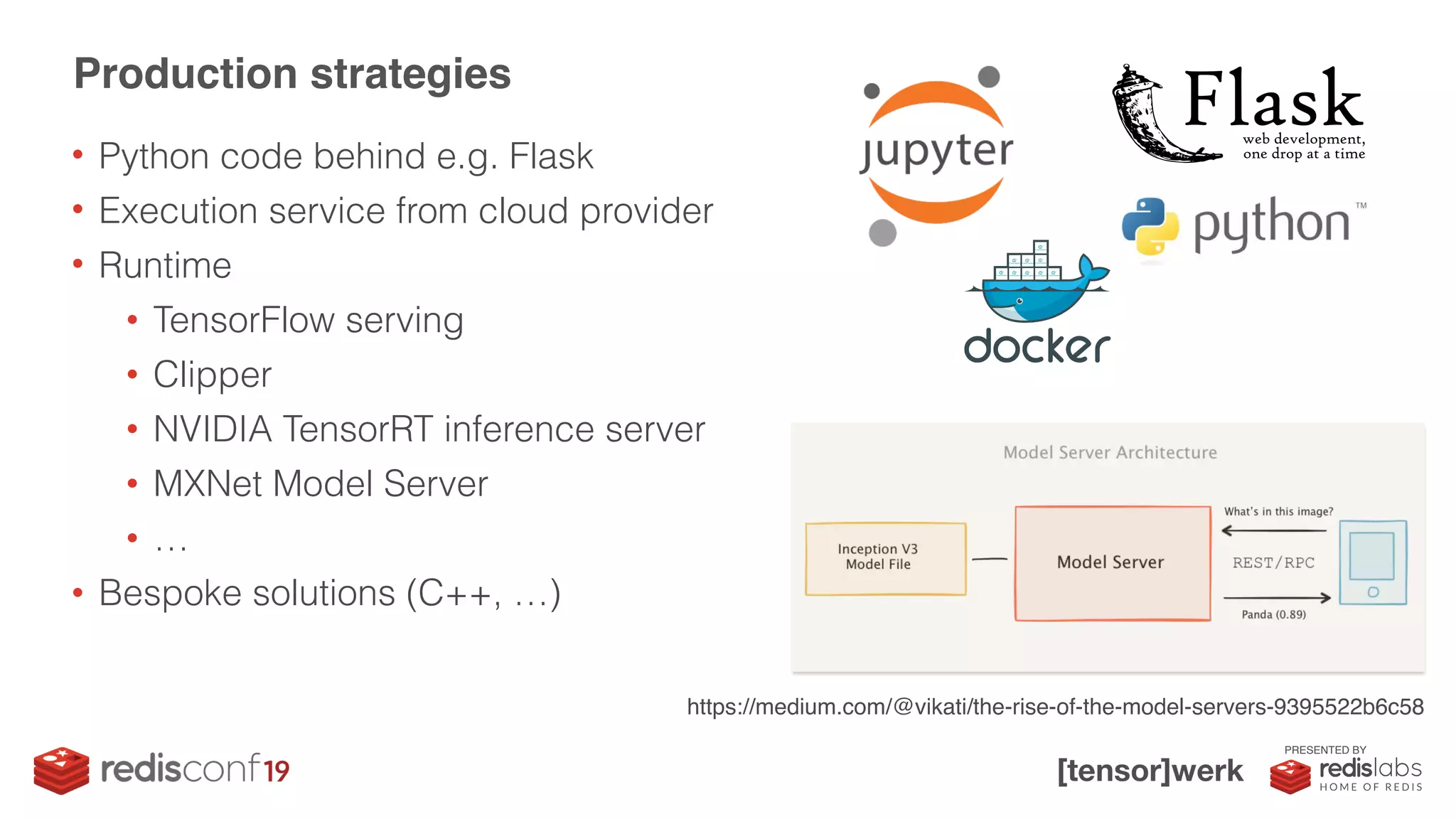 PRESENTED BY
• Python code behind e.g. Flask
• Execution service from cloud provider
• Runtime
• TensorFlow serving
• Clipper
• NVIDIA TensorRT inference server
• MXNet Model Server
• …
• Bespoke solutions (C++, …)
Production strategies
https://medium.com/@vikati/the-rise-of-the-model-servers-9395522b6c58
 