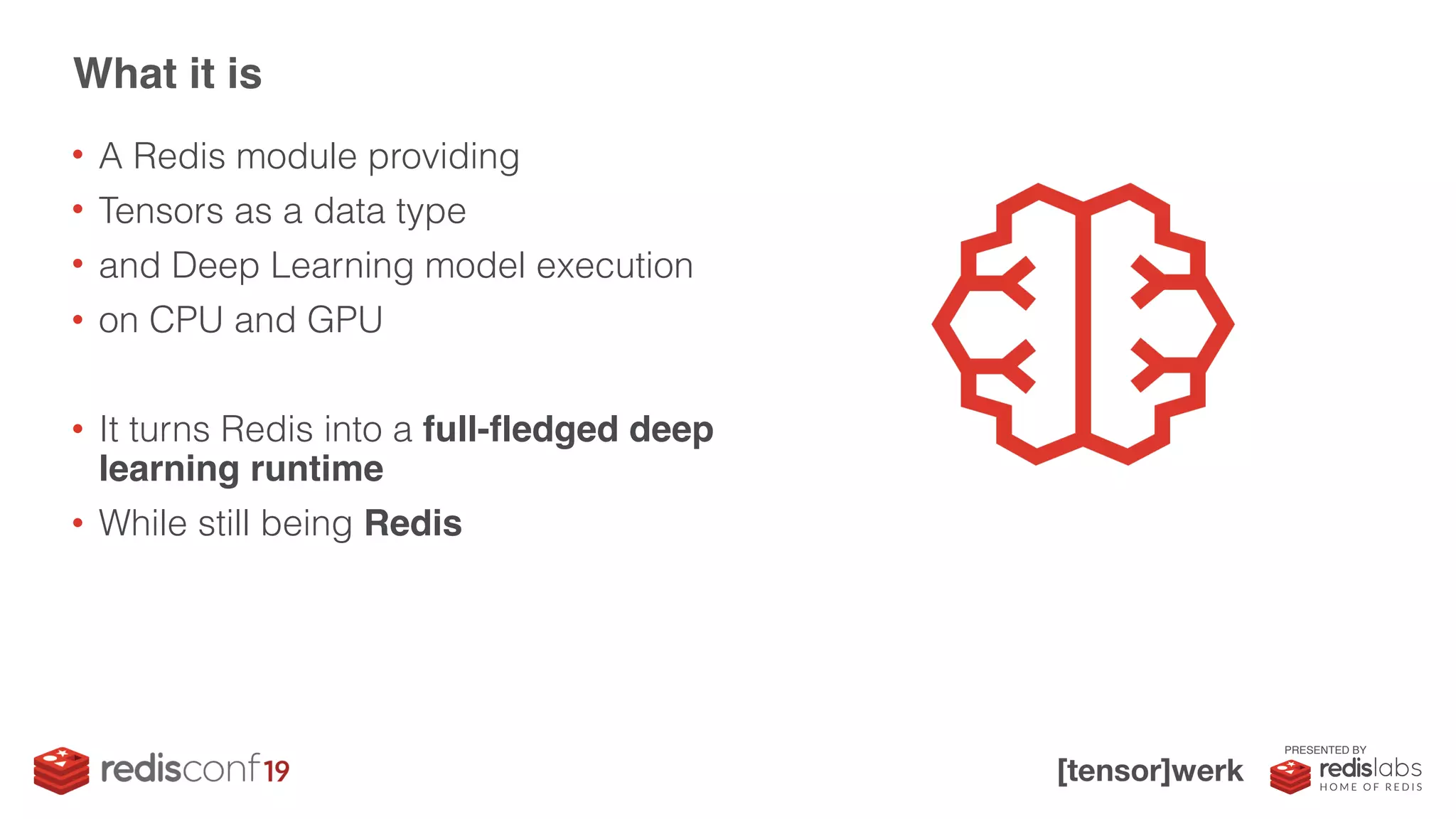 PRESENTED BY
• A Redis module providing
• Tensors as a data type
• and Deep Learning model execution
• on CPU and GPU
• It turns Redis into a full-fledged deep
learning runtime
• While still being Redis
What it is
 