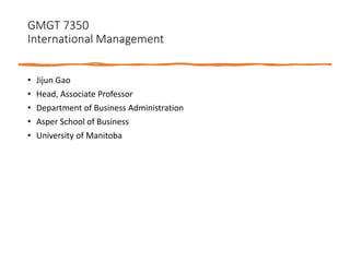 GMGT 7350
International Management
• Jijun Gao
• Head, Associate Professor
• Department of Business Administration
• Asper School of Business
• University of Manitoba
 