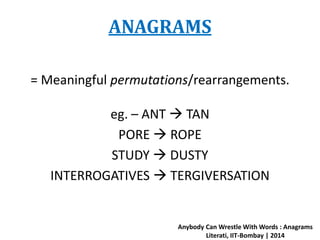 ANAGRAMS 
= Meaningful permutations/rearrangements. 
eg. – ANT  TAN 
PORE  ROPE 
STUDY  DUSTY 
INTERROGATIVES  TERGIVERSATION 
Anybody Can Wrestle With Words : Anagrams 
Literati, IIT-Bombay | 2014 
 