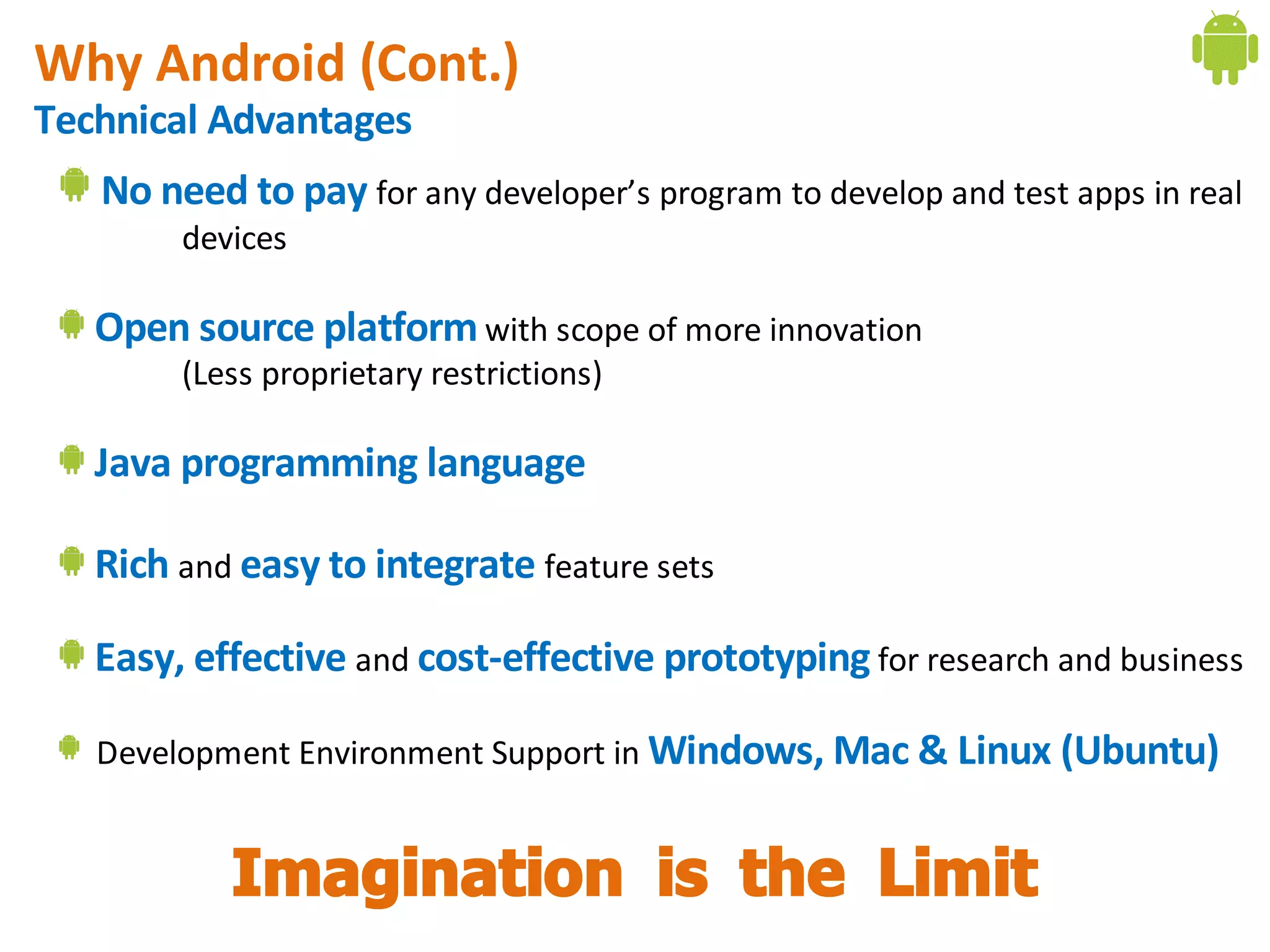 Why Android (Cont.)
Technical Advantages
   No need to pay for any developer’s program to develop and test apps in real
        devices

   Open source platform with scope of more innovation
        (Less proprietary restrictions)

   Java programming language

   Rich and easy to integrate feature sets

   Easy, effective and cost-effective prototyping for research and business

   Development Environment Support in Windows, Mac & Linux (Ubuntu)


           Imagination is the Limit
 